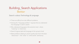 Building Search Applications
Search is about Technology & Language 
• These are difficult but also different problems
• Solving the “language problem” requires that we understand
how language is used in search
• We understand language at the semantic level - where
“meaning” or intent lives
• Search Engines deal with language at the syntactic level
• Most problems relating to search quality stem from this basic
“disconnect” – the “what” vs “what words” dichotomy
Better
^
 