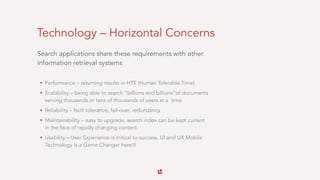Technology – Horizontal Concerns
Search applications share these requirements with other
information retrieval systems 
• Performance – returning results in HTT (Human Tolerable Time)
• Scalability – being able to search “billions and billions”of documents
serving thousands or tens of thousands of users at a time.
• Reliability – fault tolerance, fail-over, redundancy
• Maintainability – easy to upgrade, search index can be kept current
in the face of rapidly changing content.
• Usability – User Experience is critical to success. UI and UX Mobile
Technology Is a Game Changer here!!!
 