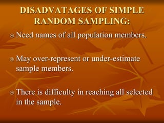 DISADVATAGES OF SIMPLE
RANDOM SAMPLING:
 Need names of all population members.
 May over-represent or under-estimate
sample members.
 There is difficulty in reaching all selected
in the sample.
 