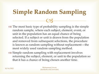 
 The most basic type of probability sampling is the simple
random sample, where each subject, element, event, or
unit in the population has an equal chance of being
selected. If a subject or unit is drawn from the population
and removed from subsequent selections, the procedure
is known as random sampling without replacement—the
most widely used random sampling method.
 Simple random sampling with replacement involves
returning the subject, element, or unit to the population so
that it has a chance of being chosen another time.
10/14/2022
Simple Random Sampling
Muhammad Awais
(facebook.com/awwaiis)
 