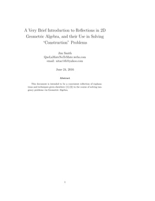 A Very Brief Introduction to Reﬂections in 2D
Geometric Algebra, and their Use in Solving
“Construction” Problems
Jim Smith
QueLaMateNoTeMate.webs.com
email: nitac14b@yahoo.com
June 24, 2016
Abstract
This document is intended to be a convenient collection of explana-
tions and techniques given elsewhere ([1]-[3]) in the course of solving tan-
gency problems via Geometric Algebra.
1
 