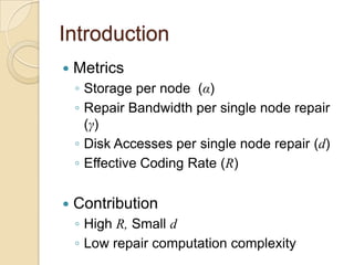Introduction
   Metrics
    ◦ Storage per node (α)
    ◦ Repair Bandwidth per single node repair
      (γ)
    ◦ Disk Accesses per single node repair (d)
    ◦ Effective Coding Rate (R)

   Contribution
    ◦ High R, Small d
    ◦ Low repair computation complexity
 