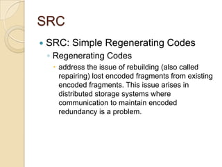 SRC
   SRC: Simple Regenerating Codes
    ◦ Regenerating Codes
      address the issue of rebuilding (also called
       repairing) lost encoded fragments from existing
       encoded fragments. This issue arises in
       distributed storage systems where
       communication to maintain encoded
       redundancy is a problem.
 