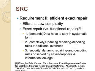 SRC
    Requirement II: efficient exact repair
     ◦ Efficient: Low complexity
     ◦ Exact repair (vs. functional repair)[3] :
        1. [demands]Data have to stay in systematic
         form
        2. [complexity]Updating repairing-decoding
         rules-> additional overhead
        3. [security] dynamic repairing-and-decoding
         rules observed by eavesdroppers ->
         information leakage
[2] Changho Suh, Kannan Ramchandran: Exact Regeneration Codes
for Distributed Storage Repair Using Interference Alignment. in IEEE
TRANSACTIONS ON INFORMATION THEORY, VOL. 57, NO. 3, MARCH
 