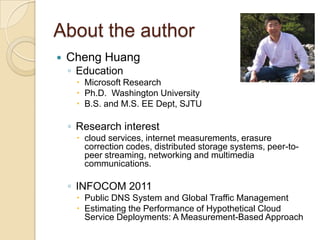 About the author
   Cheng Huang
    ◦ Education
      Microsoft Research
      Ph.D. Washington University
      B.S. and M.S. EE Dept, SJTU

    ◦ Research interest
      cloud services, internet measurements, erasure
       correction codes, distributed storage systems, peer-to-
       peer streaming, networking and multimedia
       communications.

    ◦ INFOCOM 2011
      Public DNS System and Global Traffic Management
      Estimating the Performance of Hypothetical Cloud
       Service Deployments: A Measurement-Based Approach
 