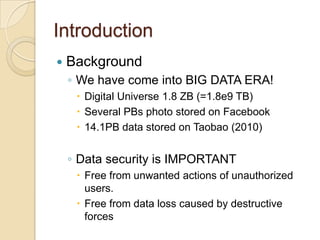 Introduction
   Background
    ◦ We have come into BIG DATA ERA!
      Digital Universe 1.8 ZB (=1.8e9 TB)
      Several PBs photo stored on Facebook
      14.1PB data stored on Taobao (2010)


    ◦ Data security is IMPORTANT
      Free from unwanted actions of unauthorized
       users.
      Free from data loss caused by destructive
       forces
 