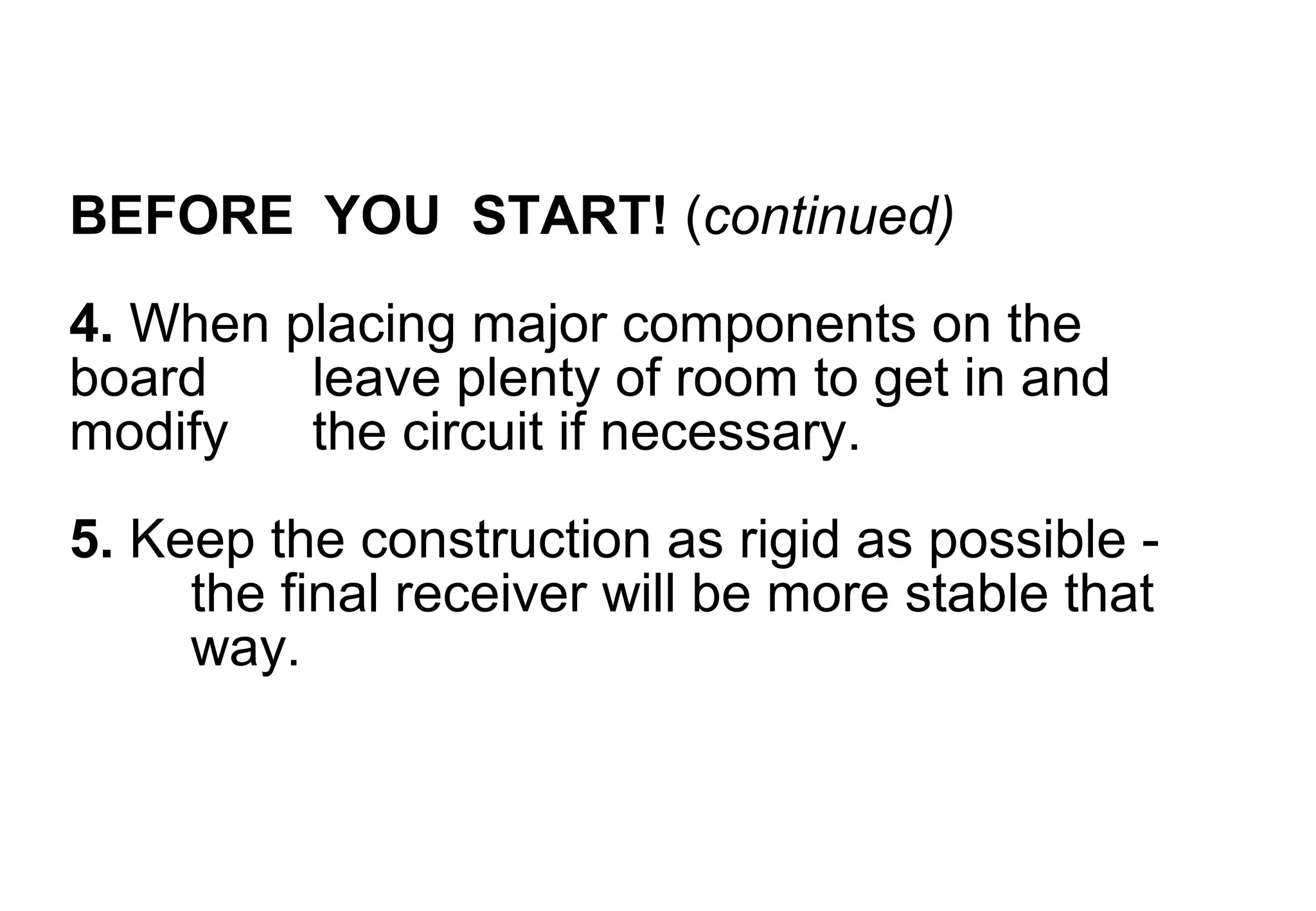 BEFORE YOU START! (continued)
4. When placing major components on the
board    leave plenty of room to get in and
modify   the circuit if necessary.
5. Keep the construction as rigid as possible -
     the final receiver will be more stable that
     way.
 