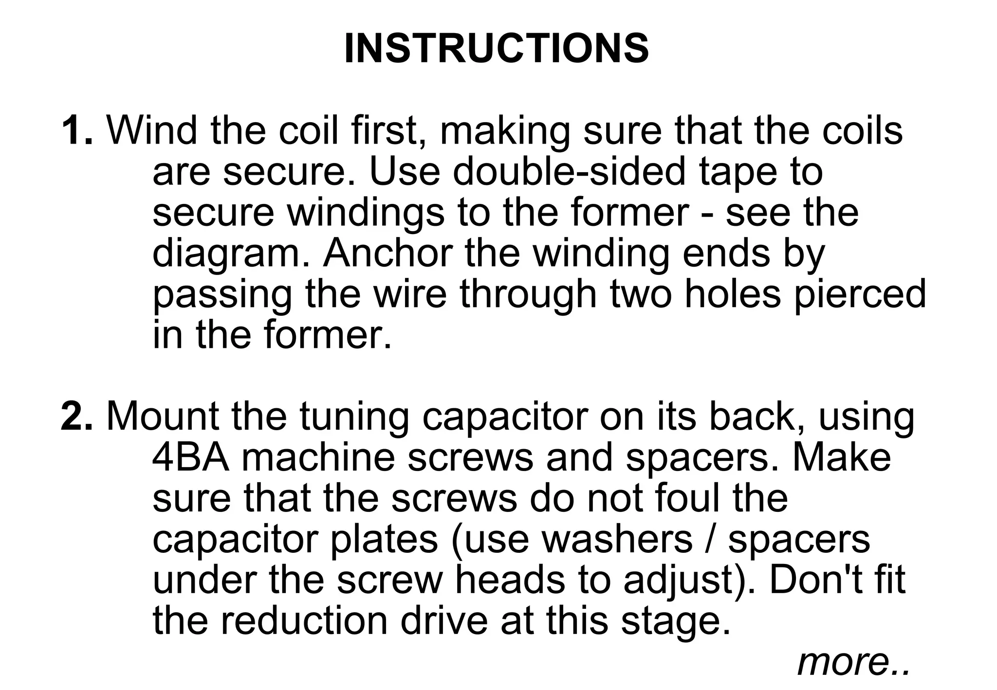 INSTRUCTIONS
1. Wind the coil first, making sure that the coils
     are secure. Use double-sided tape to
     secure windings to the former - see the
     diagram. Anchor the winding ends by
     passing the wire through two holes pierced
     in the former.
2. Mount the tuning capacitor on its back, using
     4BA machine screws and spacers. Make
     sure that the screws do not foul the
     capacitor plates (use washers / spacers
     under the screw heads to adjust). Don't fit
     the reduction drive at this stage.
                                          more..
 