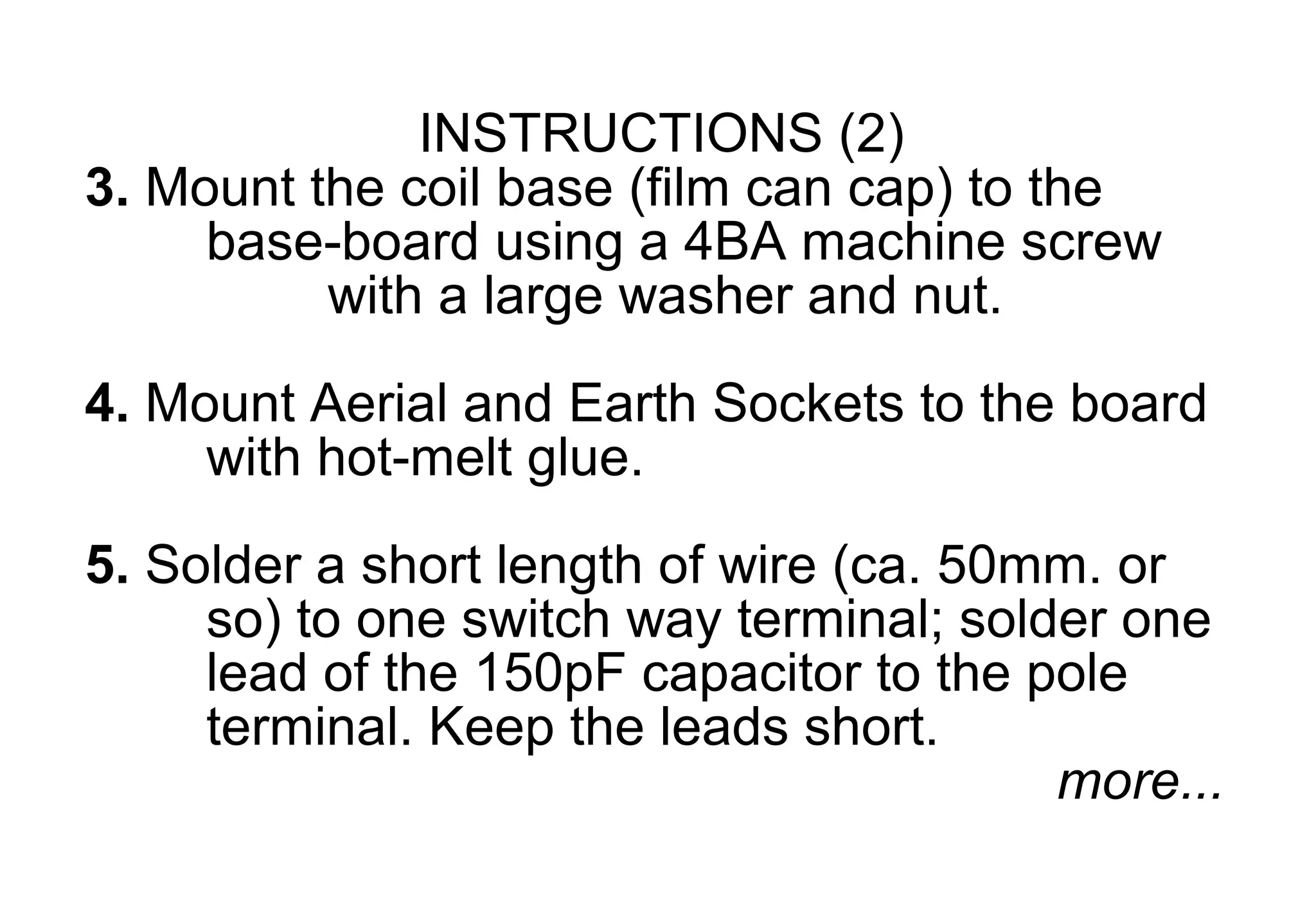 INSTRUCTIONS (2)
3. Mount the coil base (film can cap) to the
     base-board using a 4BA machine screw
          with a large washer and nut.

4. Mount Aerial and Earth Sockets to the board
     with hot-melt glue.
5. Solder a short length of wire (ca. 50mm. or
     so) to one switch way terminal; solder one
     lead of the 150pF capacitor to the pole
     terminal. Keep the leads short.
                                         more...
 