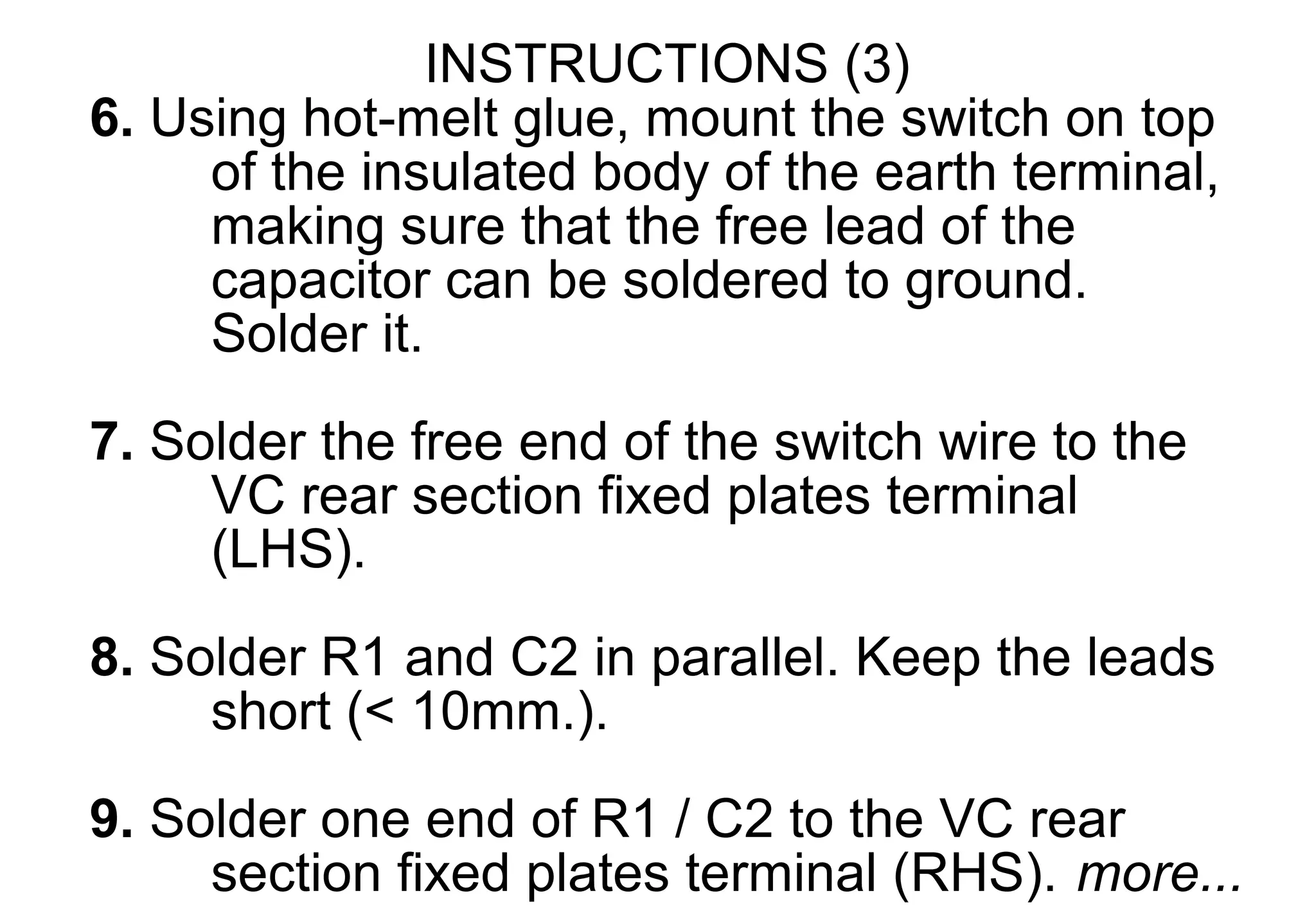 INSTRUCTIONS (3)
6. Using hot-melt glue, mount the switch on top
     of the insulated body of the earth terminal,
     making sure that the free lead of the
     capacitor can be soldered to ground.
     Solder it.

7. Solder the free end of the switch wire to the
     VC rear section fixed plates terminal
     (LHS).

8. Solder R1 and C2 in parallel. Keep the leads
     short (< 10mm.).
9. Solder one end of R1 / C2 to the VC rear
     section fixed plates terminal (RHS). more...
 