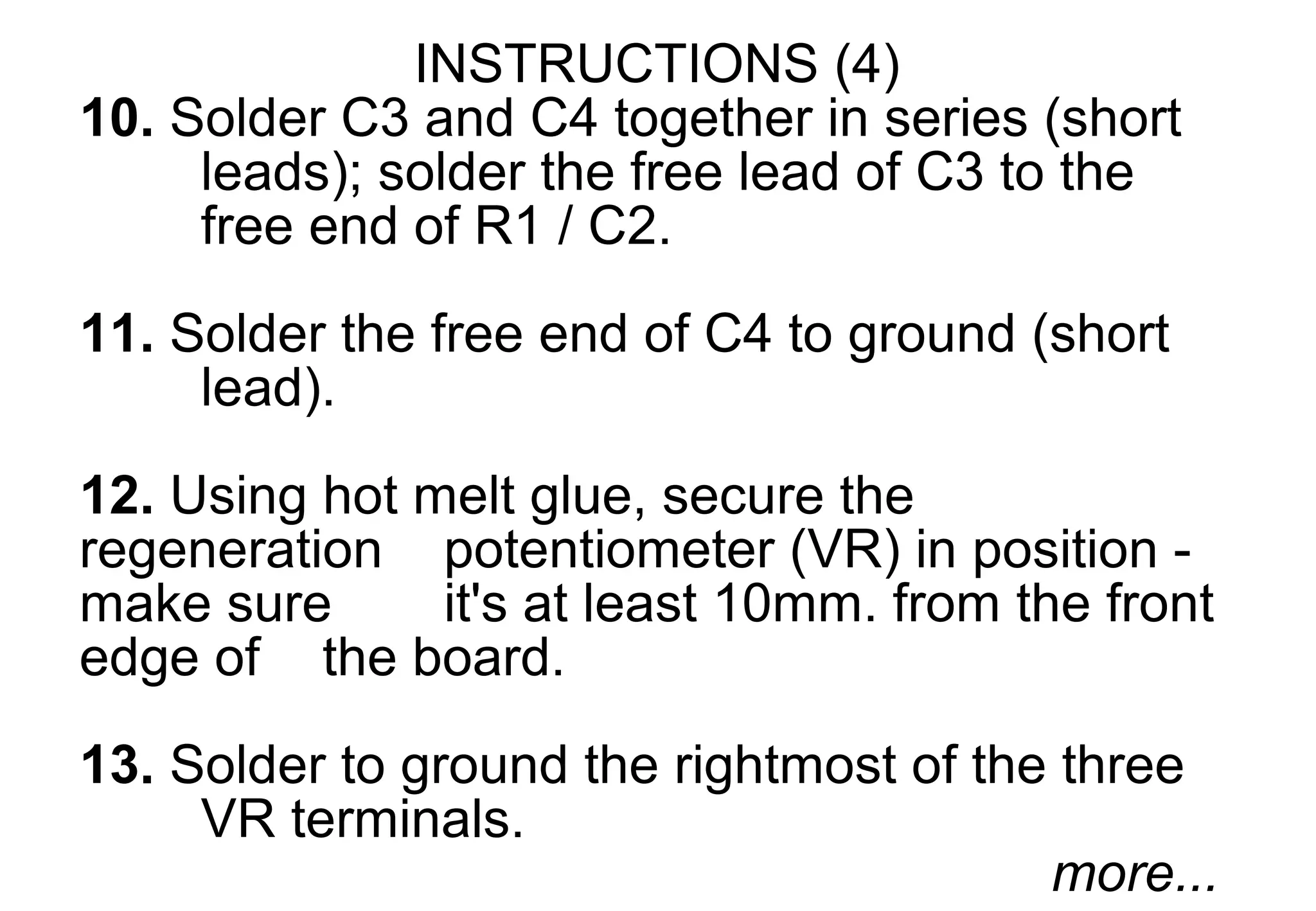 INSTRUCTIONS (4)
10. Solder C3 and C4 together in series (short
     leads); solder the free lead of C3 to the
     free end of R1 / C2.
11. Solder the free end of C4 to ground (short
     lead).

12. Using hot melt glue, secure the
regeneration potentiometer (VR) in position -
make sure      it's at least 10mm. from the front
edge of the board.
13. Solder to ground the rightmost of the three
     VR terminals.
                                         more...
 