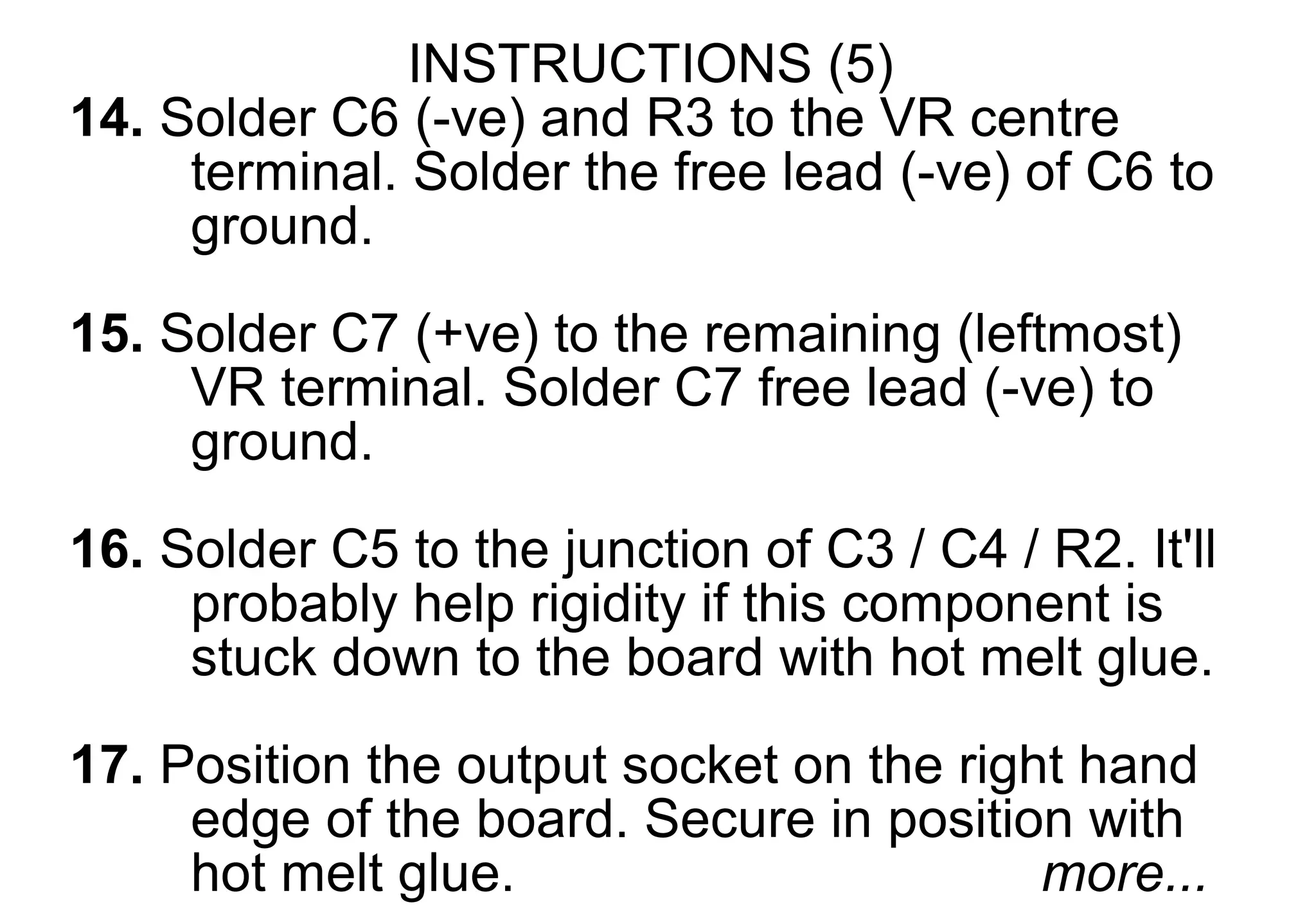 INSTRUCTIONS (5)
14. Solder C6 (-ve) and R3 to the VR centre
     terminal. Solder the free lead (-ve) of C6 to
     ground.
15. Solder C7 (+ve) to the remaining (leftmost)
     VR terminal. Solder C7 free lead (-ve) to
     ground.
16. Solder C5 to the junction of C3 / C4 / R2. It'll
     probably help rigidity if this component is
     stuck down to the board with hot melt glue.
17. Position the output socket on the right hand
     edge of the board. Secure in position with
     hot melt glue.                       more...
 