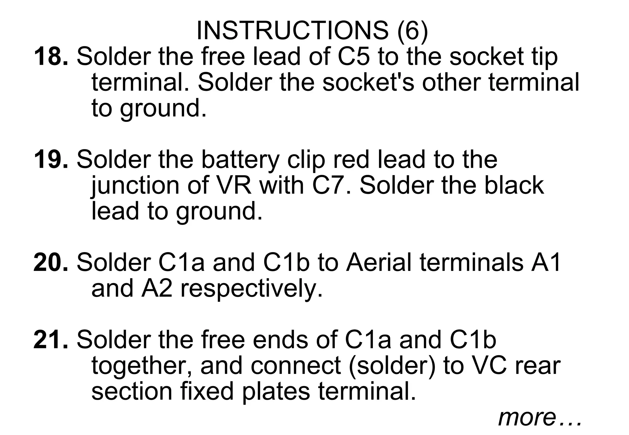 INSTRUCTIONS (6)
18. Solder the free lead of C5 to the socket tip
     terminal. Solder the socket's other terminal
     to ground.
19. Solder the battery clip red lead to the
     junction of VR with C7. Solder the black
     lead to ground.
20. Solder C1a and C1b to Aerial terminals A1
     and A2 respectively.

21. Solder the free ends of C1a and C1b
     together, and connect (solder) to VC rear
     section fixed plates terminal.
                                        more…
 