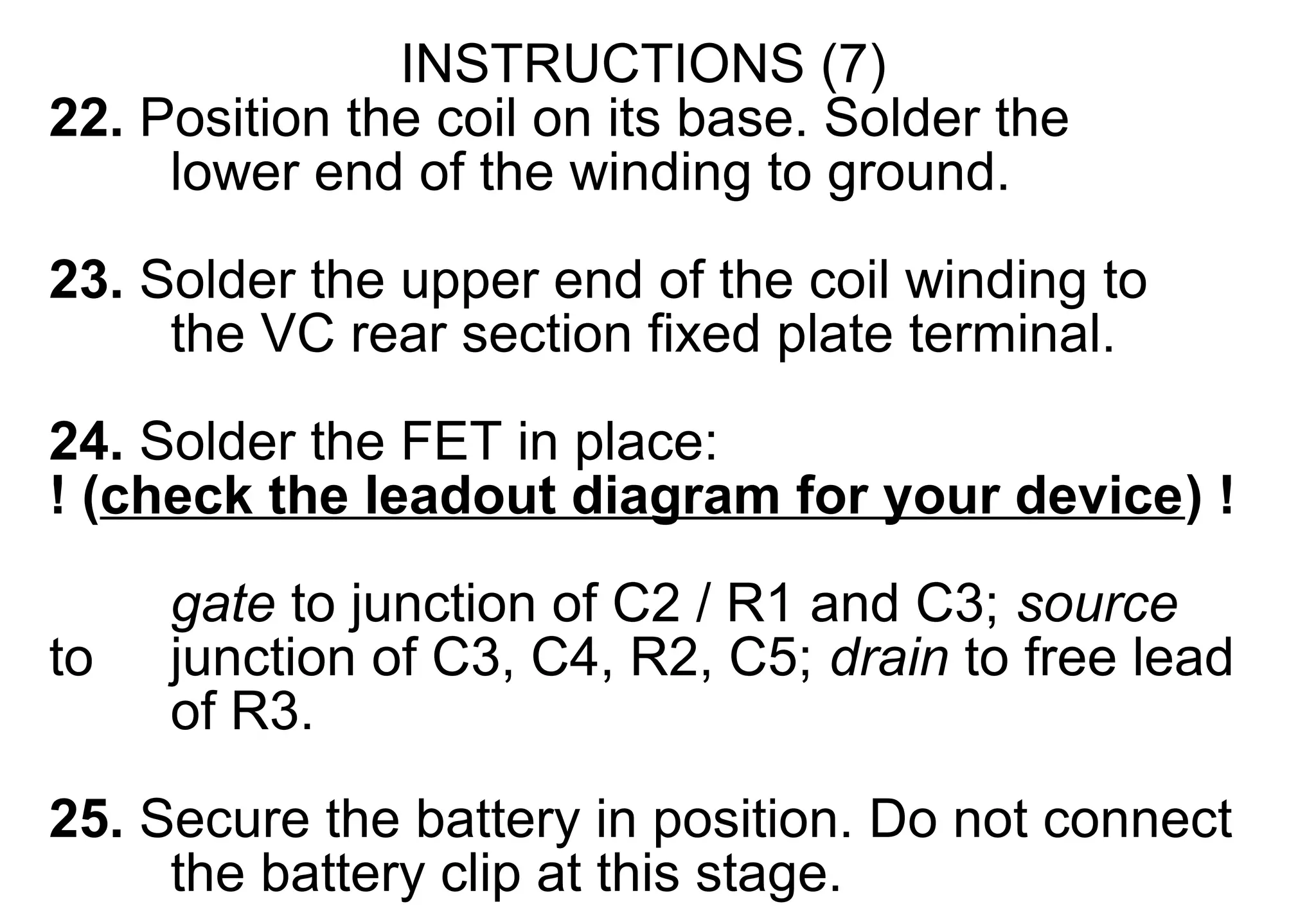 INSTRUCTIONS (7)
22. Position the coil on its base. Solder the
     lower end of the winding to ground.

23. Solder the upper end of the coil winding to
     the VC rear section fixed plate terminal.

24. Solder the FET in place:
! (check the leadout diagram for your device) !
     gate to junction of C2 / R1 and C3; source
to   junction of C3, C4, R2, C5; drain to free lead
     of R3.
25. Secure the battery in position. Do not connect
     the battery clip at this stage.
 
