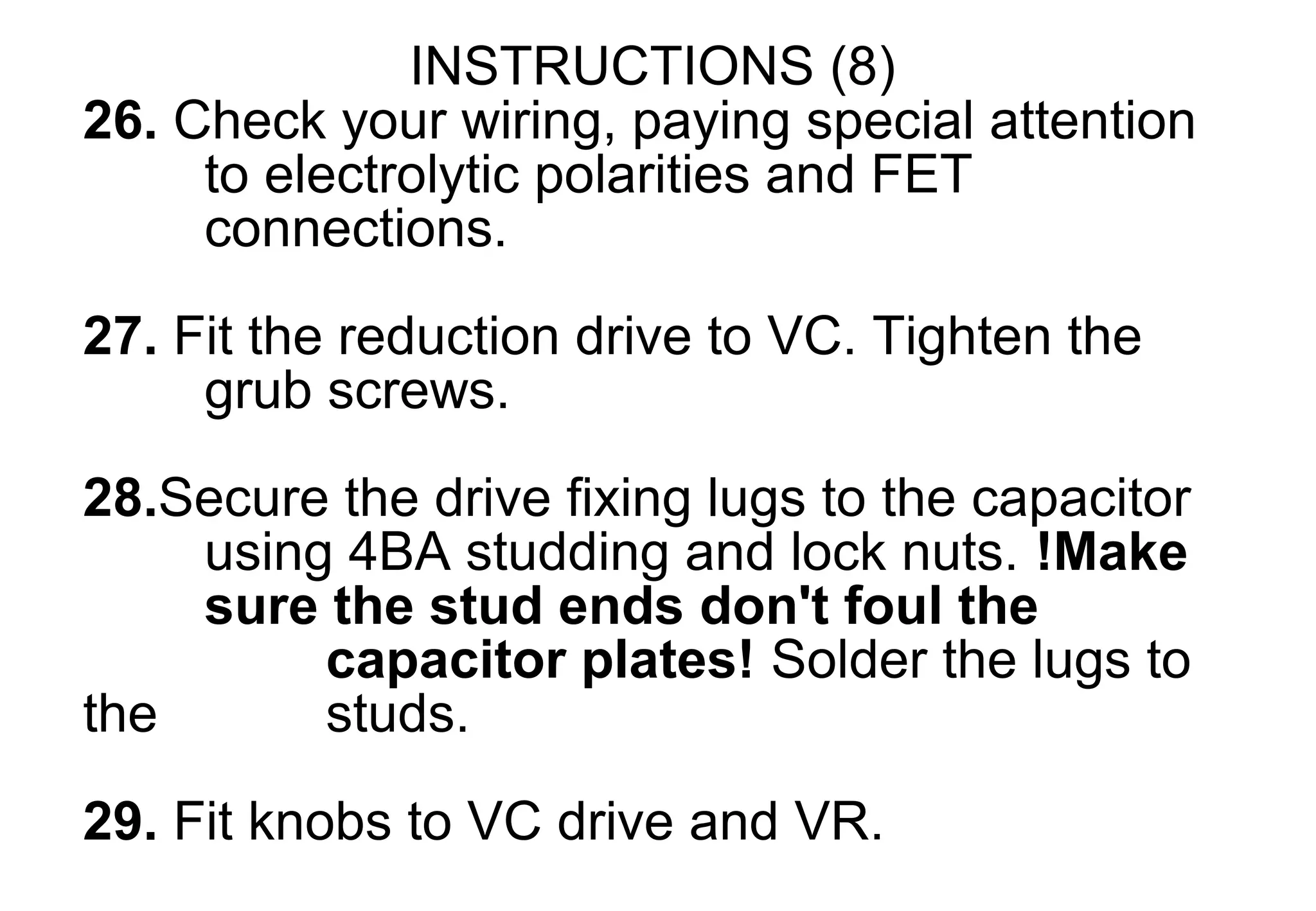 INSTRUCTIONS (8)
26. Check your wiring, paying special attention
     to electrolytic polarities and FET
     connections.

27. Fit the reduction drive to VC. Tighten the
     grub screws.
28.Secure the drive fixing lugs to the capacitor
    using 4BA studding and lock nuts. !Make
    sure the stud ends don't foul the
         capacitor plates! Solder the lugs to
the      studs.

29. Fit knobs to VC drive and VR.
 