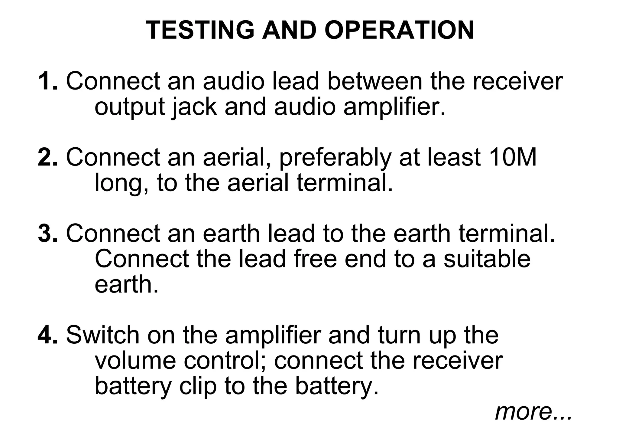TESTING AND OPERATION
1. Connect an audio lead between the receiver
     output jack and audio amplifier.
2. Connect an aerial, preferably at least 10M
     long, to the aerial terminal.

3. Connect an earth lead to the earth terminal.
     Connect the lead free end to a suitable
     earth.

4. Switch on the amplifier and turn up the
     volume control; connect the receiver
     battery clip to the battery.
                                          more...
 