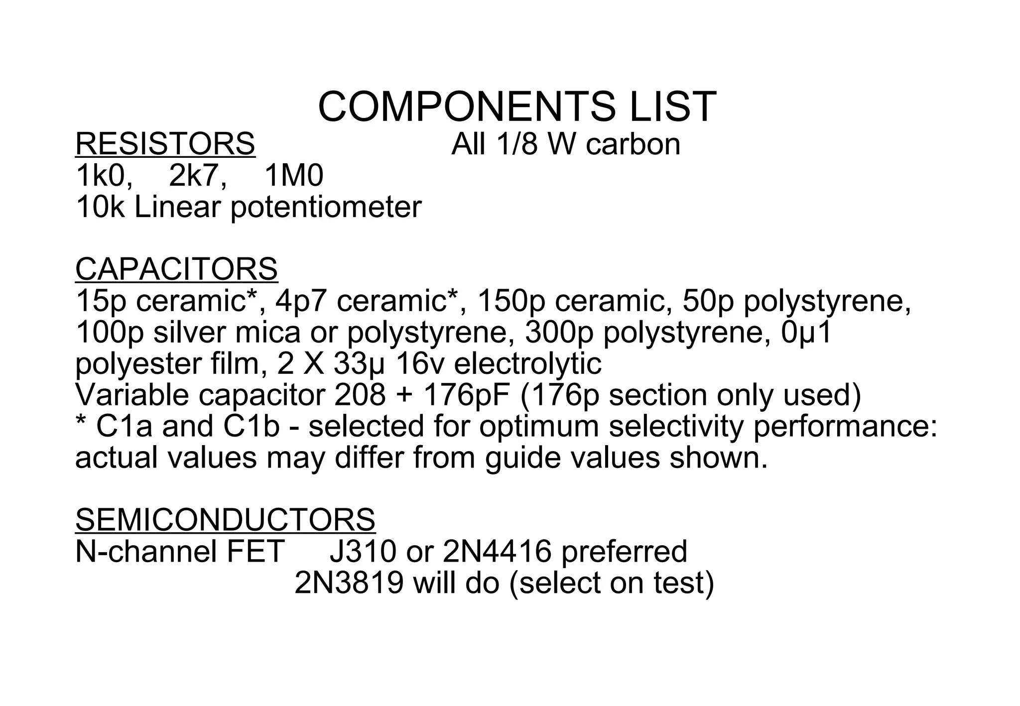 COMPONENTS LIST
RESISTORS                All 1/8 W carbon
1k0, 2k7, 1M0
10k Linear potentiometer
CAPACITORS
15p ceramic*, 4p7 ceramic*, 150p ceramic, 50p polystyrene,
100p silver mica or polystyrene, 300p polystyrene, 0µ1
polyester film, 2 X 33µ 16v electrolytic
Variable capacitor 208 + 176pF (176p section only used)
* C1a and C1b - selected for optimum selectivity performance:
actual values may differ from guide values shown.

SEMICONDUCTORS
N-channel FET J310 or 2N4416 preferred
             2N3819 will do (select on test)
 