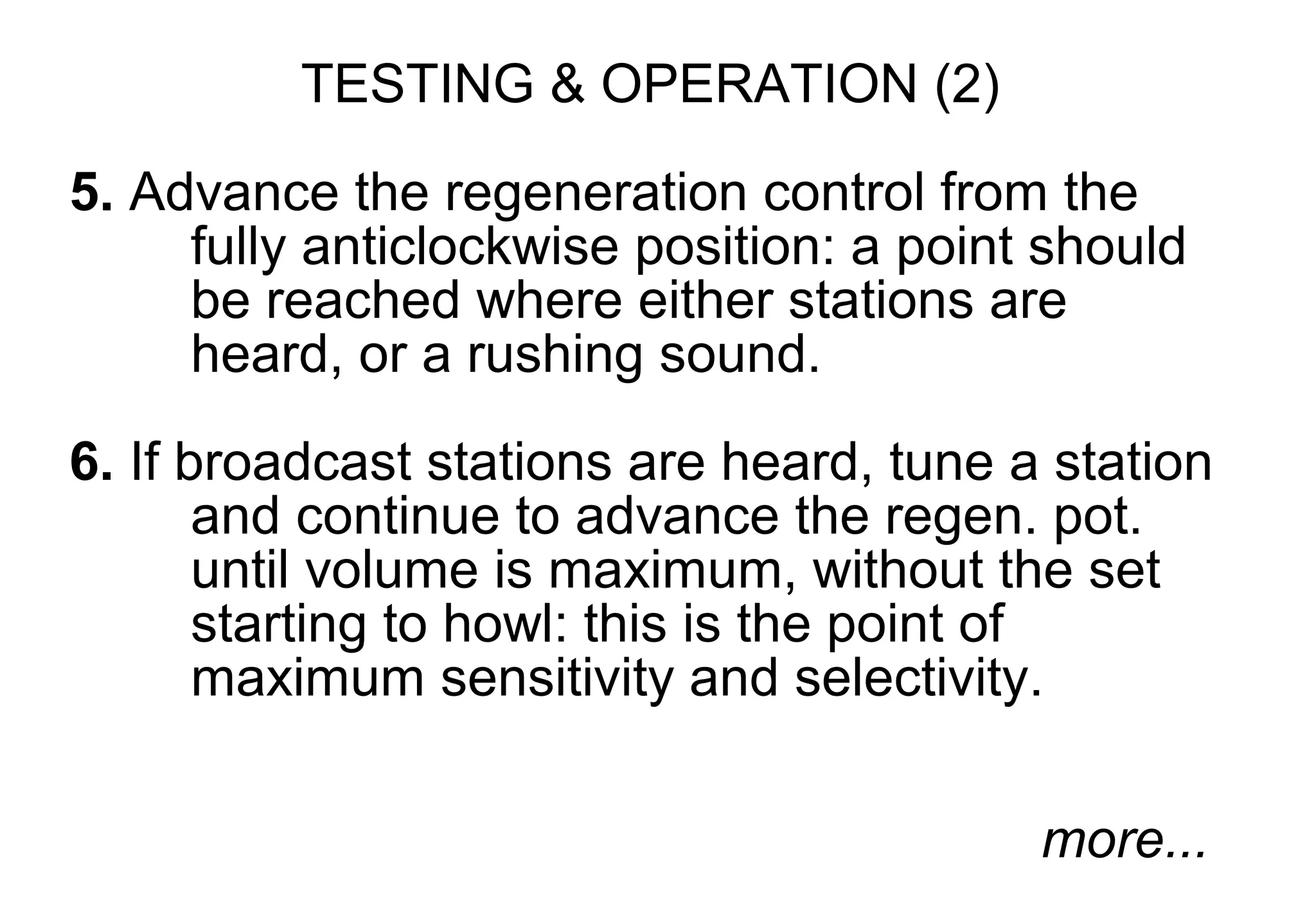 TESTING & OPERATION (2)

5. Advance the regeneration control from the
     fully anticlockwise position: a point should
     be reached where either stations are
     heard, or a rushing sound.

6. If broadcast stations are heard, tune a station
       and continue to advance the regen. pot.
       until volume is maximum, without the set
       starting to howl: this is the point of
       maximum sensitivity and selectivity.

                                          more...
 