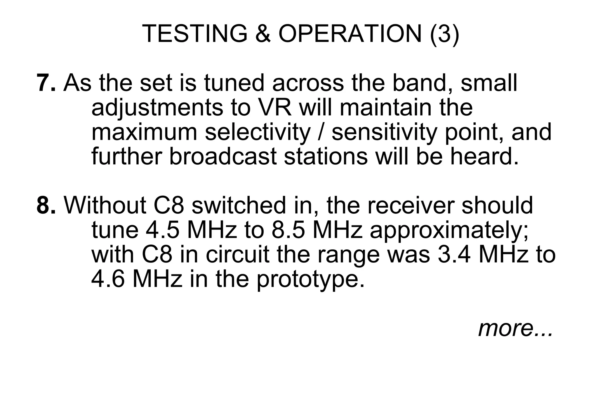 TESTING & OPERATION (3)
7. As the set is tuned across the band, small
     adjustments to VR will maintain the
     maximum selectivity / sensitivity point, and
     further broadcast stations will be heard.

8. Without C8 switched in, the receiver should
     tune 4.5 MHz to 8.5 MHz approximately;
     with C8 in circuit the range was 3.4 MHz to
     4.6 MHz in the prototype.

                                         more...
 