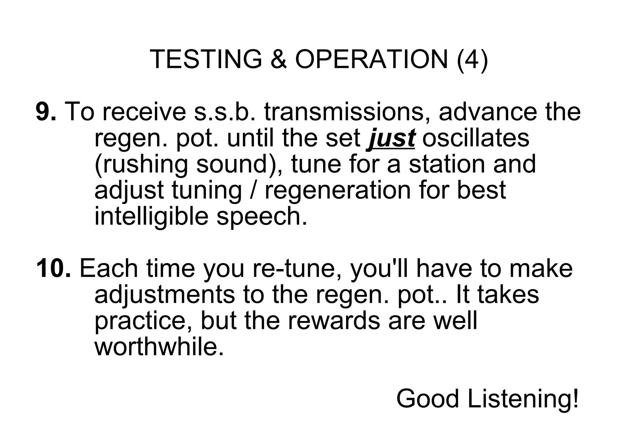 TESTING & OPERATION (4)
9. To receive s.s.b. transmissions, advance the
     regen. pot. until the set just oscillates
     (rushing sound), tune for a station and
     adjust tuning / regeneration for best
     intelligible speech.

10. Each time you re-tune, you'll have to make
     adjustments to the regen. pot.. It takes
     practice, but the rewards are well
     worthwhile.
                               Good Listening!
 