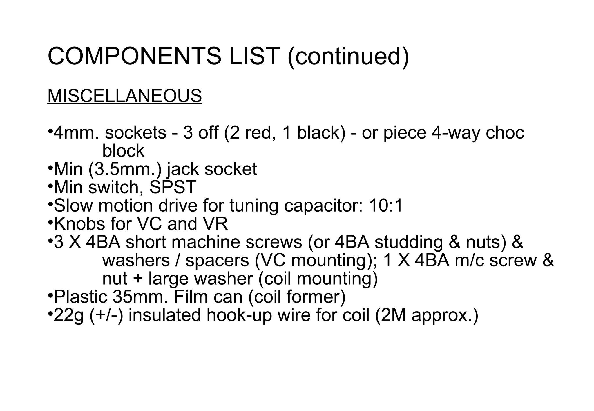 COMPONENTS LIST (continued)
MISCELLANEOUS
•4mm. sockets - 3 off (2 red, 1 black) - or piece 4-way choc
       block
•Min (3.5mm.) jack socket
•Min switch, SPST
•Slow motion drive for tuning capacitor: 10:1
•Knobs for VC and VR
•3 X 4BA short machine screws (or 4BA studding & nuts) &
       washers / spacers (VC mounting); 1 X 4BA m/c screw &
       nut + large washer (coil mounting)
•Plastic 35mm. Film can (coil former)
•22g (+/-) insulated hook-up wire for coil (2M approx.)
 