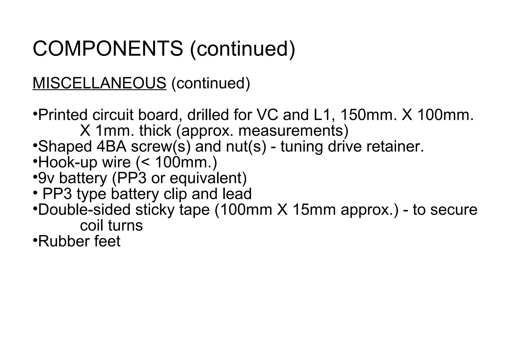 COMPONENTS (continued)
MISCELLANEOUS (continued)
•Printed circuit board, drilled for VC and L1, 150mm. X 100mm.
       X 1mm. thick (approx. measurements)
•Shaped 4BA screw(s) and nut(s) - tuning drive retainer.
•Hook-up wire (< 100mm.)
•9v battery (PP3 or equivalent)
• PP3 type battery clip and lead
•Double-sided sticky tape (100mm X 15mm approx.) - to secure
       coil turns
•Rubber feet
 