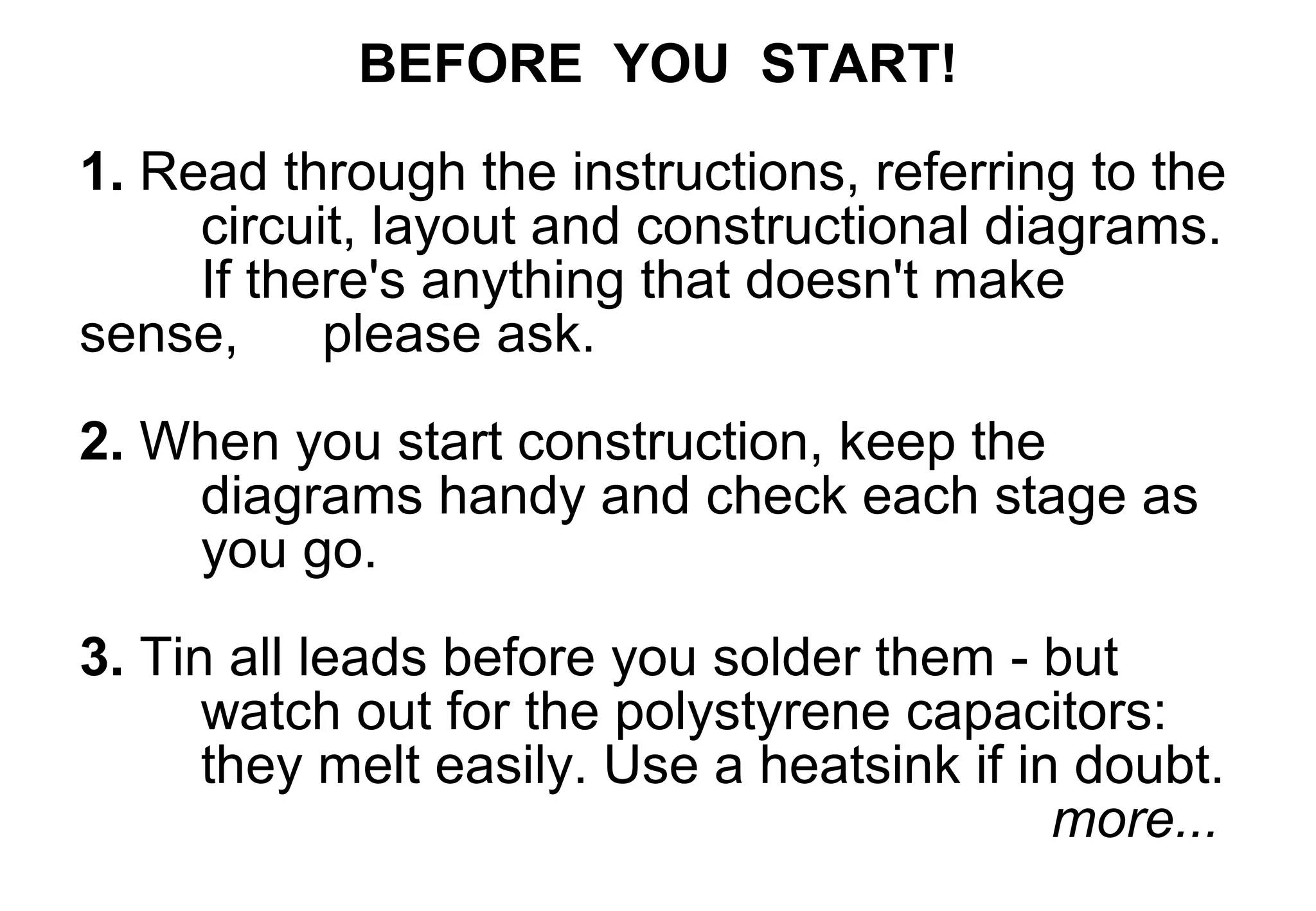 BEFORE YOU START!
1. Read through the instructions, referring to the
     circuit, layout and constructional diagrams.
     If there's anything that doesn't make
sense,     please ask.

2. When you start construction, keep the
    diagrams handy and check each stage as
    you go.

3. Tin all leads before you solder them - but
      watch out for the polystyrene capacitors:
      they melt easily. Use a heatsink if in doubt.
                                            more...
 