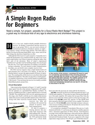 September 2000 61
By Charles Kitchin, N1TEV
ere’s a low cost, simple-to-build, portable shortwave
receiver. Its design is noncritical and the receiver is
easy to get going. With it, you can receive dozens of
international shortwave broadcast stations at night
even indoorsusing a 39-inch whip antenna. This little radio is
perfect for discovering ham-band QSOs, news, music and all the
other things the shortwave bands have to offer.
Although this little receiver is quite sensitive, it naturally won’t
match the performance of a commercial HF rig, and if you’ve not
used a regen before, you’ll have to practice tuning the radiobut
that’s part of the adventure. Most of today’s experienced
“homebrewers” got their start by building simple, fun circuits just
like this one. You’ll gain experience in winding a coil and fol-
lowing a schematic. As your interest in radio communication
develops, you can build a more complex receiver later.
The little receiver requires only a single hand-wound coil
and consumes just 5 mA from a 9-V battery. At that rate, an
alkaline battery can provide approximately 40 hours of opera-
tion. The sound quality of this receiver is excellent when using
Walkman headphones. The radio can also drive a small speaker.
To simplify construction, a low-cost PC board is available from
FAR circuits.1
You can house the receiver in a readily available
RadioShack plastic project box.
Circuit Description
Take a look at the schematic in Figure 1. L1 and C1 tune the
input signal from the whip antenna. Regenerative RF ampli-
fier Q1 operates as a grounded-base Hartley oscillator. Its
positive feedback provides a signal amplification of around
100,000. The combination of the very low operating power of
this stage, only 30 µW, with the use of a simple whip antenna
makes this receiver easily portable and prevents it from inter-
fering with other receivers located nearby. Regenerative
receivers are, after all,
oscillators. R2 controls the
amount of positive feed-
back (regeneration).
D1 and C4 comprise a
floating detector that pro-
vides high sensitivity with
little loading of Q1. The rela-
tively low back-resistance of
the 1N34 germanium diode
(don’t use a silicon diode
A Simple Regen Radio
for Beginners
Need a simple, fun projectpossibly for a Scout Radio Merit Badge? This project is
a great way to introduce kids of any age to electronics and shortwave listening.
H
In this version of the receiver, a prototype PC board is used;
it is not directly representative of the currently produced
board, although they are similar. In this view of the receiver,
the antenna has been removed. The TUNING capacitor is at
the left. Immediately behind the capacitor is the coil, L1.
Attached between the TUNING capacitor and the VOLUME
control pot immediately beneath you can see D1, C4 and R4
as discussed in the text.
here!) provides the necessary dc return path for the detector.
VOLUME control R5 sets the level of detected audio driving U1, an
LM386 audio amplifier. C5 provides low-pass filtering that keeps RF
out of the audio amplifier. R4 isolates the low-pass filter from the
detector circuit when the volume control is at the top of its range. The
bottom of the VOLUME control, R5, and pin 3 of the LM386 float
above ground so that both inputs of the IC are ac coupled. This allows
the use of a 100-kΩ VOLUME control; this high resistance value pre-
vents excessive loading of the detector. D5 protects the receiver from
an incorrectly connected battery.
L1 is wound on a standard 35-mm plastic film can or a 1-inch-
diameter pill bottle. C1 can be any air-dielectric variable capacitor
with a maximum capacitance of 100 to 365 pF. Total frequency
coverage varies with the capacitance value used, but any capacitor
in that range should cover the 40-meter ham band and several
international broadcast bands. If you use a capacitor with a large
capacitance range (such as 10 to 365 pF), you’ll find that selectiv-
1Notes appear on page 64.
 