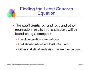 Statistics for Business and Economics, 6e © 2007 Pearson Education, Inc. Chap 12-11
Finding the Least Squares
Equation
§ The coefficients b0 and b1 , and other
regression results in this chapter, will be
found using a computer
§ Hand calculations are tedious
§ Statistical routines are built into Excel
§ Other statistical analysis software can be used
 