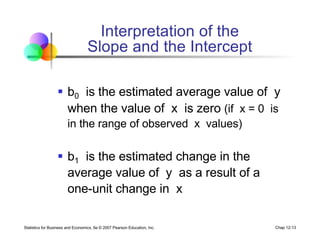 Statistics for Business and Economics, 6e © 2007 Pearson Education, Inc. Chap 12-13
§ b0 is the estimated average value of y
when the value of x is zero (if x = 0 is
in the range of observed x values)
§ b1 is the estimated change in the
average value of y as a result of a
one-unit change in x
Interpretation of the
Slope and the Intercept
 