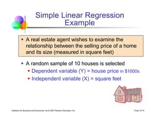 Statistics for Business and Economics, 6e © 2007 Pearson Education, Inc. Chap 12-14
Simple Linear Regression
Example
§ A real estate agent wishes to examine the
relationship between the selling price of a home
and its size (measured in square feet)
§ A random sample of 10 houses is selected
§ Dependent variable (Y) = house price in $1000s
§ Independent variable (X) = square feet
 