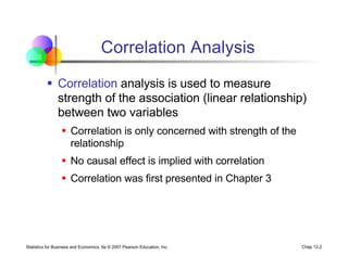 Statistics for Business and Economics, 6e © 2007 Pearson Education, Inc. Chap 12-2
Correlation Analysis
§ Correlation analysis is used to measure
strength of the association (linear relationship)
between two variables
§ Correlation is only concerned with strength of the
relationship
§ No causal effect is implied with correlation
§ Correlation was first presented in Chapter 3
 