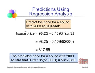 Statistics for Business and Economics, 6e © 2007 Pearson Education, Inc. Chap 12-22
317.85
0)
0.1098(200
98.25
(sq.ft.)
0.1098
98.25
price
house
=
+
=
+
=
Predict the price for a house
with 2000 square feet:
The predicted price for a house with 2000
square feet is 317.85($1,000s) = $317,850
Predictions Using
Regression Analysis
 