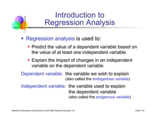Statistics for Business and Economics, 6e © 2007 Pearson Education, Inc. Chap 12-4
Introduction to
Regression Analysis
§ Regression analysis is used to:
§ Predict the value of a dependent variable based on
the value of at least one independent variable
§ Explain the impact of changes in an independent
variable on the dependent variable
Dependent variable: the variable we wish to explain
(also called the endogenous variable)
Independent variable: the variable used to explain
the dependent variable
(also called the exogenous variable)
 