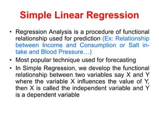 Simple Linear Regression
• Regression Analysis is a procedure of functional
relationship used for prediction (Ex: Relationship
between Income and Consumption or Salt in-
take and Blood Pressure…)
• Most popular technique used for forecasting
• In Simple Regression, we develop the functional
relationship between two variables say X and Y
where the variable X influences the value of Y,
then X is called the independent variable and Y
is a dependent variable
 