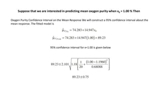 Oxygen Purity Confidence Interval on the Mean Response We will construct a 95% confidence interval about the
mean response. The fitted model is
Suppose that we are interested in predicting mean oxygen purity when x0 = 1.00 % Then
95% confidence interval for x=1.00 is given below
 