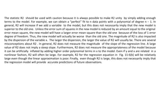 The statistic R2 should be used with caution because it is always possible to make R2 unity by simply adding enough
terms to the model. For example, we can obtain a “perfect” fit to n data points with a polynomial of degree n − 1. In
general, R2 will increase if we add a variable to the model, but this does not necessarily imply that the new model is
superior to the old one. Unless the error sum of squares in the new model is reduced by an amount equal to the original
error mean square, the new model will have a larger error mean square than the old one because of the loss of 1 error
degree of freedom. Thus, the new model will actually be worse than the old one. The magnitude of R2 is also impacted
by the dispersion of the variable x. The larger the dispersion, the larger the value of R2 will usually be. There are several
misconceptions about R2 . In general, R2 does not measure the magnitude of the slope of the regression line. A large
value of R2 does not imply a steep slope. Furthermore, R2 does not measure the appropriateness of the model because
it can be artificially inflated by adding higher order polynomial terms in x to the model. Even if y and x are related in a
nonlinear fashion, R2 will often be large. For example, R2 for the regression equation in Fig. 11-6(b) will be relatively
large even though the linear approximation is poor. Finally, even though R2 is large, this does not necessarily imply that
the regression model will provide accurate predictions of future observations.
 
