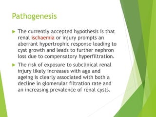 Pathogenesis
 The currently accepted hypothesis is that
renal ischaemia or injury prompts an
aberrant hypertrophic response leading to
cyst growth and leads to further nephron
loss due to compensatory hyperfiltration.
 The risk of exposure to subclinical renal
injury likely increases with age and
ageing is clearly associated with both a
decline in glomerular filtration rate and
an increasing prevalence of renal cysts.
 