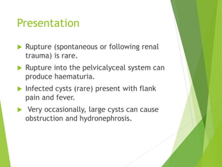 Presentation
 Rupture (spontaneous or following renal
trauma) is rare.
 Rupture into the pelvicalyceal system can
produce haematuria.
 Infected cysts (rare) present with flank
pain and fever.
 Very occasionally, large cysts can cause
obstruction and hydronephrosis.
 
