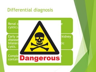Differential diagnosis
Renal cell carcinoma (4–7% of RCC are
cystic).
Early autosomal dominant polycystic kidney
disease (ADPKD—diffuse, multiple or
bilateral cysts, associated with hepatic
cysts.
Complex renal cysts (i.e. those which
contain blood, pus or calcification).
 