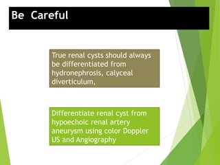 Be Careful:
True renal cysts should always
be differentiated from
hydronephrosis, calyceal
diverticulum,
Differentiate renal cyst from
hypoechoic renal artery
aneurysm using color Doppler
US and Angiography
 