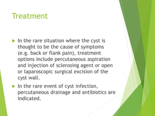 Treatment
 In the rare situation where the cyst is
thought to be the cause of symptoms
(e.g. back or flank pain), treatment
options include percutaneous aspiration
and injection of sclerosing agent or open
or laparoscopic surgical excision of the
cyst wall.
 In the rare event of cyst infection,
percutaneous drainage and antibiotics are
indicated.
 