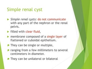 Simple renal cyst
 Simple renal cysts: do not communicate
with any part of the nephron or the renal
pelvis.
 filled with clear fluid,
 membrane composed of a single layer of
flattened or cuboidal epithelium.
 They can be single or multiple,
 ranging from a few millimeters to several
centimeters in diameter.
 They can be unilateral or bilateral
 