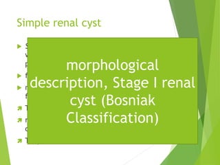 Simple renal cyst
 Simple renal cysts: do not communicate
with any part of the nephron or the renal
pelvis.
 filled with clear fluid,
 membrane composed of a single layer of
flattened or cuboidal epithelium.
 They can be single or multiple,
 ranging from a few millimeters to several
centimeters in diameter.
 They can be unilateral or bilateral
morphological
description, Stage I renal
cyst (Bosniak
Classification)
 