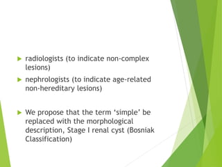  radiologists (to indicate non-complex
lesions)
 nephrologists (to indicate age-related
non-hereditary lesions)
 We propose that the term ‘simple’ be
replaced with the morphological
description, Stage I renal cyst (Bosniak
Classification)
 