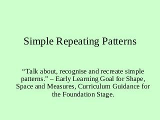 Simple Repeating Patterns
“Talk about, recognise and recreate simple
patterns.” – Early Learning Goal for Shape,
Space and Measures, Curriculum Guidance for
the Foundation Stage.
 