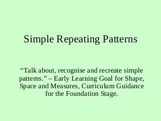 Simple Repeating Patterns
“Talk about, recognise and recreate simple
patterns.” – Early Learning Goal for Shape,
Space and Measures, Curriculum Guidance
for the Foundation Stage.
 