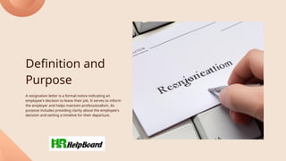 Definition and
Purpose
A resignation letter is a formal notice indicating an
employee's decision to leave their job. It serves to inform
the employer and helps maintain professionalism. Its
purpose includes providing clarity about the employee's
decision and setting a timeline for their departure.
 