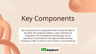 Key Components
Key components of a resignation letter include the date of
the letter, the recipient's details, a clear statement of
resignation, the intended last working day, and an
expression of gratitude for the opportunities received.
Including an offer to assist in the transition is also beneficial.
 