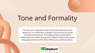 Tone and Formality
The tone of a resignation letter should be professional and
respectful. It is essential to maintain a formal tone to convey
sincerity and gratitude. This helps preserve professional
relationships even after leaving the company. Avoid overly casual
language and ensure the letter reflects your professionalism.
 